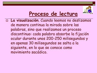 Proceso de lectura
   La visualización. Cuando leemos no deslizamos
    de manera continua la mirada sobre las
    palabras, sino que realizamos un proceso
    discontinuo: cada palabra absorbe la fijación
    ocular durante unos 200-250 milisegundos y
    en apenas 30 milisegundos se salta a la
    siguiente, en lo que se conoce como
    movimiento sacádico.
 