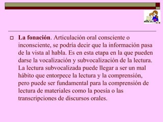    La fonación. Articulación oral consciente o
    inconsciente, se podría decir que la información pasa
    de la vista al habla. Es en esta etapa en la que pueden
    darse la vocalización y subvocalización de la lectura.
    La lectura subvocalizada puede llegar a ser un mal
    hábito que entorpece la lectura y la comprensión,
    pero puede ser fundamental para la comprensión de
    lectura de materiales como la poesía o las
    transcripciones de discursos orales.
 