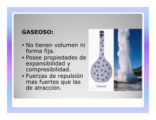 GASEOSO: 
 No tienen volumen ni 
forma fija. 
 Posee propiedades de 
expansibilidad y 
compresibilidad. 
 Fuerzas de repulsión 
mas fuertes que las 
de atracción. 
 