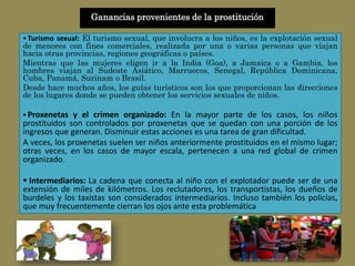 Ganancias provenientes de la prostitución
 Turismo sexual: El turismo sexual, que involucra a los niños, es la explotación sexual
de menores con fines comerciales, realizada por una o varias personas que viajan
hacia otras provincias, regiones geográficas o países.
Mientras que las mujeres eligen ir a la India (Goa), a Jamaica o a Gambia, los
hombres viajan al Sudeste Asiático, Marruecos, Senegal, República Dominicana,
Cuba, Panamá, Surinam o Brasil.
Desde hace muchos años, los guías turísticos son los que proporcionan las direcciones
de los lugares donde se pueden obtener los servicios sexuales de niños.
 Proxenetas y el crimen organizado: En la mayor parte de los casos, los niños
prostituidos son controlados por proxenetas que se quedan con una porción de los
ingresos que generan. Disminuir estas acciones es una tarea de gran dificultad.
A veces, los proxenetas suelen ser niños anteriormente prostituidos en el mismo lugar;
otras veces, en los casos de mayor escala, pertenecen a una red global de crimen
organizado.
 Intermediarios: La cadena que conecta al niño con el explotador puede ser de una
extensión de miles de kilómetros. Los reclutadores, los transportistas, los dueños de
burdeles y los taxistas son considerados intermediarios. Incluso también los policías,
que muy frecuentemente cierran los ojos ante esta problemática
 