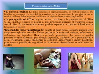 Consecuencias en los Niños
 El acceso a servicios: Los niños sometidos a explotación sexual no reciben educación. Sus
familias los rechazan y la sociedad los margina, por lo que no gozan de casi ningún tipo de
servicio médico y deben soportar condiciones de higiene absolutamente deplorables.
 La propagación del SIDA: La prostitución contribuye a la propagación del SIDA,
ya que muchos clientes se niegan a usar protección durante el encuentro sexual
con el niño. En consecuencia, estos quedan expuestos a contraer infecciones de
transmisión sexual.
Enfermedades físicas y psicológicas: En cuanto al daño físico, los niños pueden tener
desgarros vaginales, secuelas físicas (producto de torturas), dolores, infecciones o
embarazos no deseados. 'Respecto al daño psicológico, los menores pueden
presentar varios síntomas; por ejemplo depresión, confusión de la personalidad o
de la orientación sexual, problemas de conducta (agresividad o enojo), problemas
para dormir, pérdida de seguridad en sí mismos, desconfianza u odio hacia los
adultos.
 