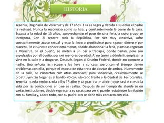 HISTORIA
Yesenia, Originaria de Veracruz y de 17 años. Ella es negra y debido a su color el padre
la rechazó. Nunca la reconoció como su hija, y constantemente la corre de la casa.
Escapa a la edad de 13 años, aprovechando el paso de una feria, a cuyo grupo se
incorpora. Con él recorre toda la República. Por ser muy atractiva, sufre
constantemente acoso sexual y esto la lleva a prostituirse para «ganar dinero y por
placer». En el sureste conoce otra menor, decide abandonar la feria, y ambas regresan
a Veracruz. En el puerto, se meten a un bar a trabajar, donde bailan, pero son
expulsadas por el dueño, por ser menores de edad. Al no tener a dónde ir, empiezan a
vivir en la calle y a drogarse. Después llegan al Distrito Federal, donde no conocen a
nadie. Una señora las recoge y las lleva a su casa, pero con el tiempo tienen
problemas con ella, porque el esposo de ésta trata de abusar de ambas. Nuevamente
en la calle, se contactan con otras menores; para sobrevivir, ocasionalmente se
prostituyen. Su hogar es el baldío «Dico», ubicado frente a la Central de Ferrocarriles.
Yesenia queda embarazada a los 15 años y se practica un aborto que casi le cuesta la
vida por las condiciones en que se realiza. Después de un tiempo de atenderse en
varias instituciones, decide regresar a su casa, para ver si puede restablecer la relación
con su familia y, sobre todo, con su padre. No se tiene más contacto con ella.
 