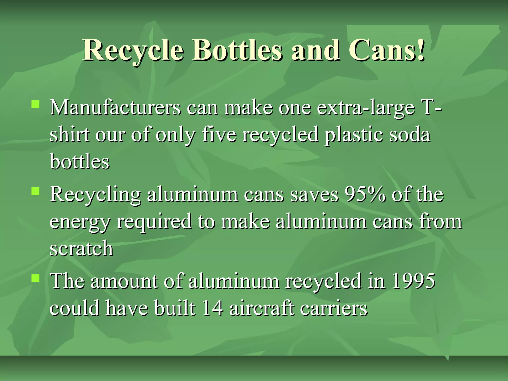Recycle Bottles and Cans!






Manufacturers can make one extra-large Tshirt our of only five recycled plastic soda
bottles
Recycling aluminum cans saves 95% of the
energy required to make aluminum cans from
scratch
The amount of aluminum recycled in 1995
could have built 14 aircraft carriers

 
