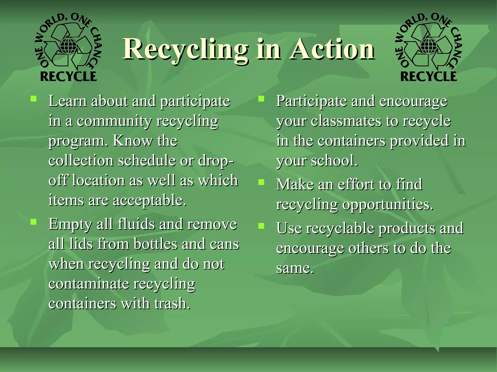 Recycling in Action




Learn about and participate
in a community recycling
program. Know the
collection schedule or dropoff location as well as which
items are acceptable.
Empty all fluids and remove
all lids from bottles and cans
when recycling and do not
contaminate recycling
containers with trash.







Participate and encourage
your classmates to recycle
in the containers provided in
your school.
Make an effort to find
recycling opportunities.
Use recyclable products and
encourage others to do the
same.

 