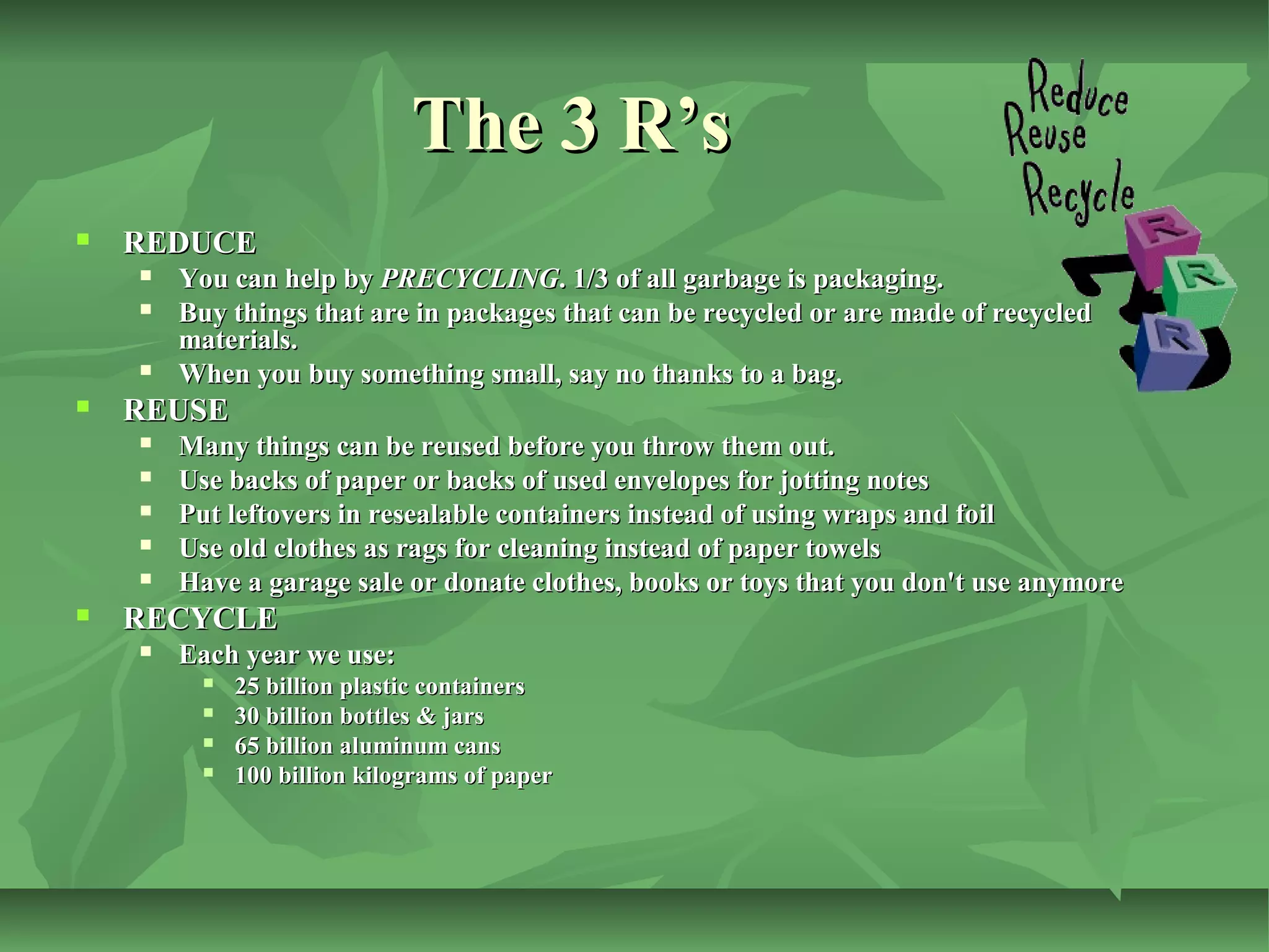 The 3 R’s


REDUCE







REUSE








You can help by PRECYCLING. 1/3 of all garbage is packaging.
Buy things that are in packages that can be recycled or are made of recycled
materials.
When you buy something small, say no thanks to a bag.
Many things can be reused before you throw them out.
Use backs of paper or backs of used envelopes for jotting notes
Put leftovers in resealable containers instead of using wraps and foil
Use old clothes as rags for cleaning instead of paper towels
Have a garage sale or donate clothes, books or toys that you don't use anymore

RECYCLE


Each year we use:





25 billion plastic containers
30 billion bottles & jars
65 billion aluminum cans
100 billion kilograms of paper

 