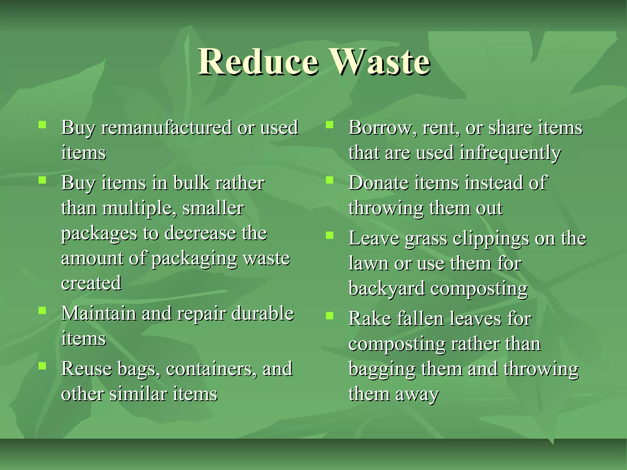 Reduce Waste








Buy remanufactured or used
items
Buy items in bulk rather
than multiple, smaller
packages to decrease the
amount of packaging waste
created
Maintain and repair durable
items
Reuse bags, containers, and
other similar items









Borrow, rent, or share items
that are used infrequently
Donate items instead of
throwing them out
Leave grass clippings on the
lawn or use them for
backyard composting
Rake fallen leaves for
composting rather than
bagging them and throwing
them away

 