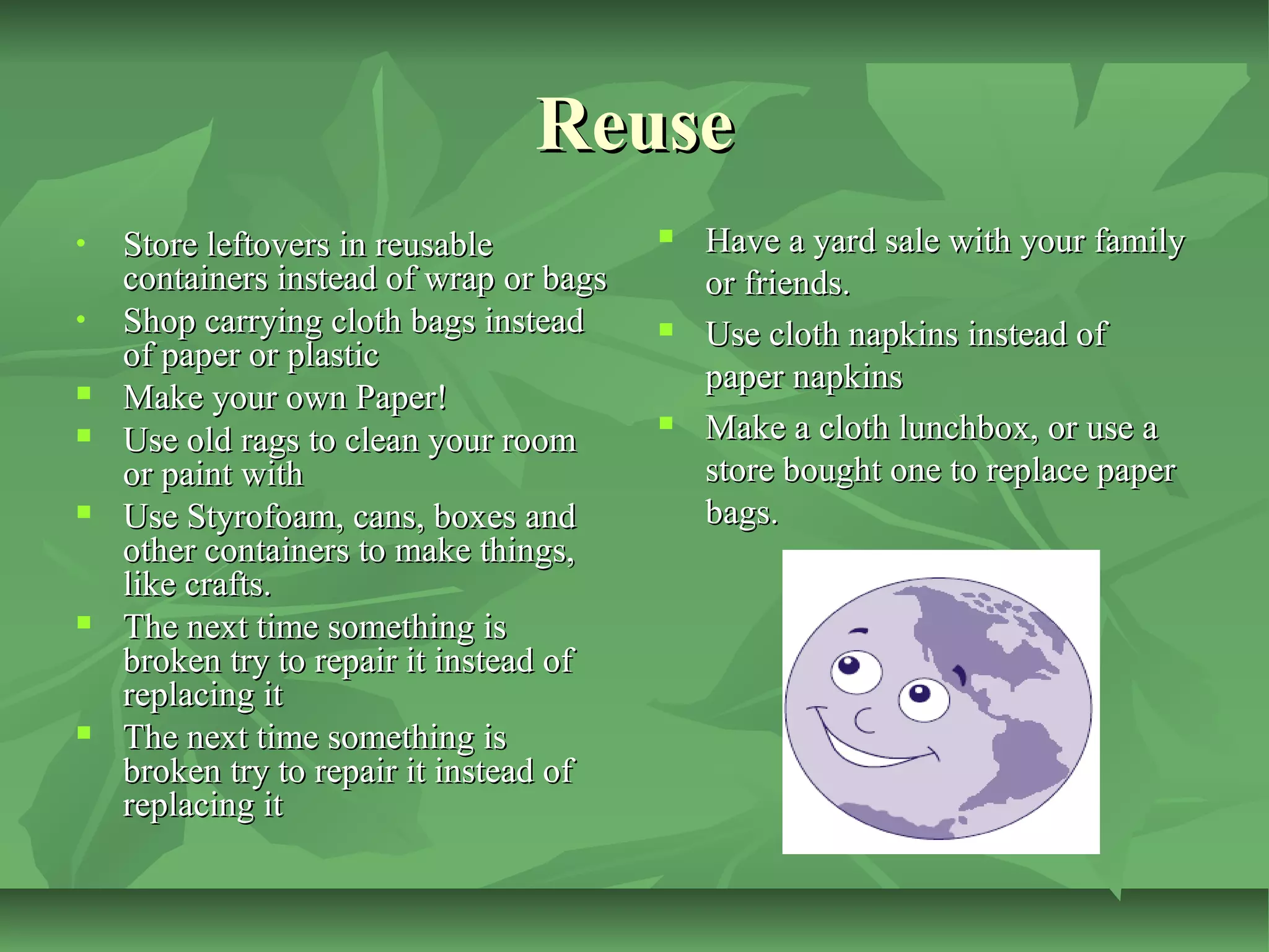 Reuse
•
•









Store leftovers in reusable
containers instead of wrap or bags
Shop carrying cloth bags instead
of paper or plastic
Make your own Paper!
Use old rags to clean your room
or paint with
Use Styrofoam, cans, boxes and
other containers to make things,
like crafts.
The next time something is
broken try to repair it instead of
replacing it
The next time something is
broken try to repair it instead of
replacing it







Have a yard sale with your family
or friends.
Use cloth napkins instead of
paper napkins
Make a cloth lunchbox, or use a
store bought one to replace paper
bags.

 