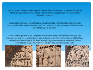 Como es propio de la arquitectura gótica, la escultura desaparece del interior del templo,
donde los capiteles son anicónicos y sale al exterior, a las grandes y monumentales
fachadas y puertas.
En concreto, conjuntos escultóricos se han conservado en la fachada occidental, y las
puertas de los brazos del transepto, tanto sur como norte, aunque en este último caso no
es visible desde el exterior.
El arco cronológico de estos complejos escultóricos abarca desde 1265 hasta 1300. Sin
embargo, hay que prevenir al visitante que, incluso dentro de la misma puerta, las fechas de
las esculturas pueden distar décadas. Además, algunas estatuas de las jambas fueron
renovadas en el siglo XV, momento de gran actividad artística en León.
 