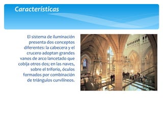El sistema de iluminación
presenta dos conceptos
diferentes: la cabecera y el
crucero adoptan grandes
vanos de arco lancetado que
cobija otros dos; en las naves,
sobre el triforio, óculos
formados por combinación
de triángulos curvilíneos.
Características
 