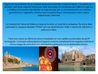 Según los especialistas: De la Catedral destacan la fachada, la puerta Mayor y la puerta sur o
Mirador, que tiene especial interés por estar decorada con esculturas de Guillermo Sagrera.
La belleza de la puerta del Mirador es espectacular por su ornamentación con motivos
geométricos y vegetales, mientras que la puerta Mayor está apoyada sobre cuatro
majestuosas columnas.
La Catedral de Palma de Mallorca tiene en la torre un total de 9 campanas. De entre ellas
sobresale la campana llamada "N'Eloi" por sus dimensiones: mide 2 metros de diámetro y
pesa 4.517 kilos.
Tiene tres naves de diferente altura rematadas en tres capillas escalonadas de perfil
rectangular. Contrasta sobremanera el aspecto externo completamente anguloso debido al
rítmico juego de contrafuertes, arbotantes y pináculos con la diafanidad interior.
Las naves se dividen mediante altísimos pilares octogonales que ascienden hasta recoger los
nervios de la bóveda de crucería. Por encima de las naves laterales -gracias a la acusada
diferencia de alturas entre nave principal y laterales- se abren ventanales altos y estrechos
por lo que es relacionable más con las catedrales de Manresa y Tortosa que con otras del
gótico catalán. Entre los contrafuertes que se apoyan en las naves laterales se abren las
habituales capillas del románico mediterráneo.
 