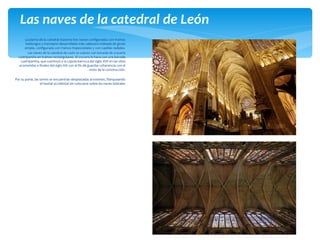 La planta de la catedral muestra tres naves configuradas con tramos
barlongos y transepto desarrollado más cabecera rodeada de girola
simple, configurada con tramos trapezoidales y con capillas radiales.
Las naves de la catedral de León se cubren con bóveda de crucería
cuatripartita en tramos rectangulares. El crucero lo hace con una bóveda
cuatripartita, que sustituyó a la cúpula barroca del siglo XVII en las obra
acometidas a finales del siglo XIX con el fin de guardar coherencia con el
resto de la construcción.
Por su parte, las torres se encuentran desplazadas al exterior, flanqueando
el hastial occidental sin colocarse sobre las naves laterales
Las naves de la catedral de León
 