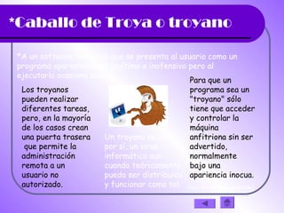 *Caballo de Troya o troyano
*A un software malicioso que se presenta al usuario como un
programa aparentemente legítimo e inofensivo pero al
ejecutarlo ocasiona daños.
Los troyanos
pueden realizar
diferentes tareas,
pero, en la mayoría
de los casos crean
una puerta trasera
que permite la
administración
remota a un
usuario no
autorizado.
Un troyano no es de
por sí, un virus
informático aun
cuando teóricamente
pueda ser distribuido
y funcionar como tal.
Para que un
programa sea un
"troyano" sólo
tiene que acceder
y controlar la
máquina
anfitriona sin ser
advertido,
normalmente
bajo una
apariencia inocua.
(haz clic en la diapositiva)
 