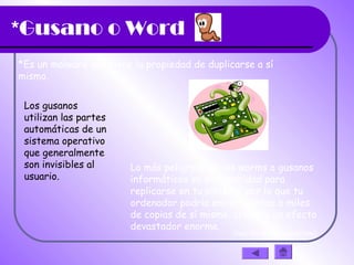 *Gusano o Word
*Es un malware que tiene la propiedad de duplicarse a sí
mismo.
Los gusanos
utilizan las partes
automáticas de un
sistema operativo
que generalmente
son invisibles al
usuario.
Lo más peligroso de los worms o gusanos
informáticos es su capacidad para
replicarse en tu sistema, por lo que tu
ordenador podría enviar cientos o miles
de copias de sí mismo, creando un efecto
devastador enorme.
(haz clic en la diapositiva)
 
