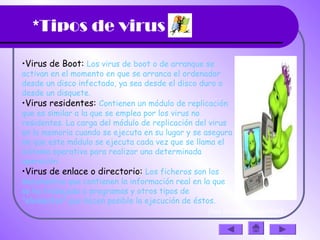 *Tipos de virus
•Virus de Boot: Los virus de boot o de arranque se
activan en el momento en que se arranca el ordenador
desde un disco infectado, ya sea desde el disco duro o
desde un disquete.
•Virus residentes: Contienen un módulo de replicación
que es similar a la que se emplea por los virus no
residentes. La carga del módulo de replicación del virus
en la memoria cuando se ejecuta en su lugar y se asegura
de que este módulo se ejecuta cada vez que se llama el
sistema operativo para realizar una determinada
operación. 
•Virus de enlace o directorio: Los ficheros son los
documentos que contienen la información real en la que
se ha trabajado o programas y otros tipos de
"elementos" que hacen posible la ejecución de éstos. 
(haz clic en la diapositiva)
 