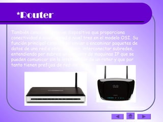 *Router
También conocido como un dispositivo que proporciona
conectividad a nivel de red o nivel tres en el modelo OSI. Su
función principal consiste en enviar o encaminar paquetes de
datos de una red a otra, es decir, interconectar subredes,
entendiendo por subred un conjunto de maquinas IP que se
pueden comunicar sin la intervención de un roter y que por
tanto tienen prefijos de red distintos.
(haz clic en la diapositiva)
 