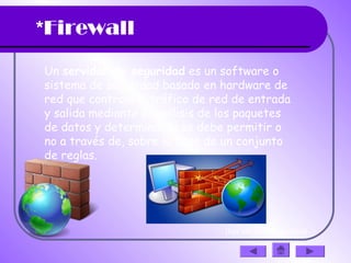 *Firewall
Un servidor de seguridad es un software o
sistema de seguridad basado en hardware de
red que controla el tráfico de red de entrada
y salida mediante el análisis de los paquetes
de datos y determinar si se debe permitir o
no a través de, sobre la base de un conjunto
de reglas.
(haz clic en la diapositiva)
 