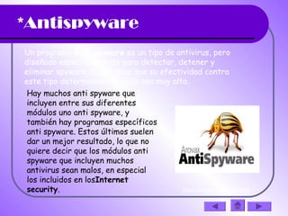 *Antispyware
Un programa Anti spyware es un tipo de antivirus, pero
diseñado específicamente para detectar, detener y
eliminar spyware, lo que hace que su efectividad contra
este tipo determinado de virus sea muy alta. 
Hay muchos anti spyware que
incluyen entre sus diferentes
módulos uno anti spyware, y
también hay programas específicos
anti spyware. Estos últimos suelen
dar un mejor resultado, lo que no
quiere decir que los módulos anti
spyware que incluyen muchos
antivirus sean malos, en especial
los incluidos en losInternet
security.  (haz clic en la diapositiva)
 