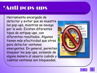 *Anti pops-ups
Herramienta encargada de
detectar y evitar que se muestre
los pop-ups, mientras se navega 
por la web. Existen diferentes
tipos de antipop-ups, con
diferentes resultados. Algunos
tienen más efectividad que otros
para detectar ventanas
emergentes. En general, permiten
bloquear los pop-ups, avisando de
alguna manera al usuario cuándo y
cuántas ventanas son bloqueadas.
(haz clic en la diapositiva)
 
