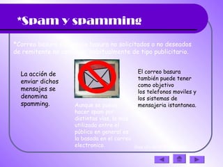 *Spam y spamming
*Correo basura o mensaje basura no solicitados o no deseados
de remitente no conocido, habitualmente de tipo publicitario.
La acción de
enviar dichos
mensajes se
denomina
spamming. Aunque se puede
hacer spam por
distintas vías, la más
utilizada entre el
público en general es
la basada en el correo
electronico.
El correo basura
también puede tener
como objetivo
los telefonos moviles y
los sistemas de
mensajeria istantanea.
(haz clic en la diapositiva)
 