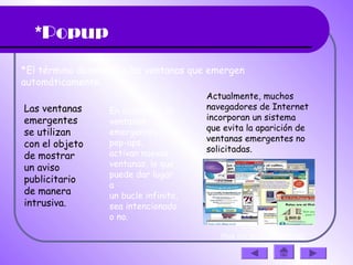 *Popup
*El término denomina a las ventanas que emergen
automáticamente.
Las ventanas
emergentes
se utilizan
con el objeto
de mostrar
un aviso
publicitario
de manera
intrusiva.
En ocasiones, la
ventanas
emergentes o
pop-ups,
activan nuevas
ventanas, lo que
puede dar lugar
a
un bucle infinito,
sea intencionado
o no.
Actualmente, muchos
navegadores de Internet
incorporan un sistema
que evita la aparición de
ventanas emergentes no
solicitadas.
(haz clic en la diapositiva)
 