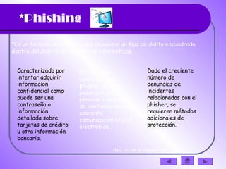*Phishing
*Es un termino informático que denomina un tipo de delito encuadrado
dentro del ámbito de las estafas cibernéticas.
Caracterizado por
intentar adquirir
información
confidencial como
puede ser una
contraseña o
información
detallada sobre
tarjetas de crédito
u otra información
bancaria.
El estafador,
conocido como
phisher, se hace
pasar por una
persona o empresa
de confianza en una
aparente
comunicación oficial
electrónica .
Dado el creciente
número de
denuncias de
incidentes
relacionados con el
phisher, se
requieren métodos
adicionales de
protección. 
(haz clic en la diapositiva)
 