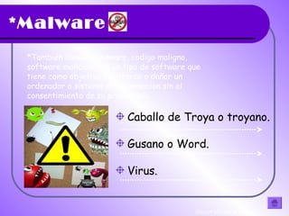 *Malware
*También llamado badware, codigo maligno,
software malicioso, es un tipo de software que
tiene como objetivo infiltrarse o dañar un
ordenador o sistema de informacion sin el
consentimiento de su propietario
Caballo de Troya o troyano.
Gusano o Word.
Virus.
(hacer clic en la flecha)
 