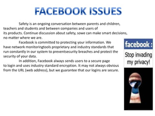 Safety is an ongoing conversation between parents and children,
teachers and students and between companies and users of
its products. Continue discussion about safety, sowe can make smart decisions,
no matter where we are.
          Facebook is committed to protecting your information. We
have network monitoringtools proprietary and industry standards that
run constantly in our system to preventsecurity breaches and protect the
security of your data.
          In addition, Facebook always sends users to a secure page
to login and uses industry standard encryption. It may not always obvious
from the URL (web address), but we guarantee that our logins are secure.
 