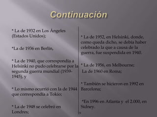 * La de 1932 en Los Ángeles
(Estados Unidos);                     * La de 1952, en Helsinki, donde,
                                      como queda dicho, se debía haber
*La de 1936 en Berlín,                celebrado la que a causa de la
                                      guerra, fue suspendida en 1940.
* La de 1940, que correspondía a
Helsinki no pudo celebrarse por la * La de 1956, en Melbourne;
segunda guerra mundial (1939-       La de 1960 en Roma;
1945), y
                                  * También se hicieron en 1992 en
* Lo mismo ocurrió con la de 1944 Barcelona;
que correspondía a Tokio;
                                      *En 1996 en Atlanta y el 2.000, en
* La de 1948 se celebró en            Sídney.
Londres;                         19
 