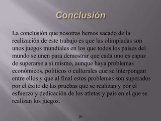 La conclusión que nosotras hemos sacado de la
realización de este trabajo es que las olimpiadas son
unos juegos mundiales en los que todos los países del
mundo se unen para demostrar que cada uno es capaz
de superarse a si mismo, aunque haya problemas
económicos, políticos o culturales que se interpongan
entre ellos y que al final estos problemas son superados
por el éxito de las pruebas que se realizan y por el
esfuerzo y dedicación de los atletas y país en el que se
realizan los juegos.

                          29
 