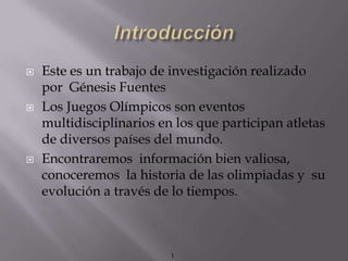   Este es un trabajo de investigación realizado
    por Génesis Fuentes
   Los Juegos Olímpicos son eventos
    multidisciplinarios en los que participan atletas
    de diversos países del mundo.
   Encontraremos información bien valiosa,
    conoceremos la historia de las olimpiadas y su
    evolución a través de lo tiempos.



                          1
 