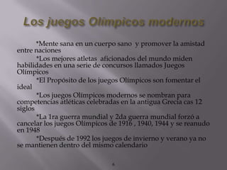 *Mente sana en un cuerpo sano y promover la amistad
entre naciones
       *Los mejores atletas aficionados del mundo miden
habilidades en una serie de concursos llamados Juegos
Olímpicos
       *El Propósito de los juegos Olímpicos son fomentar el
ideal
       *Los juegos Olímpicos modernos se nombran para
competencias atléticas celebradas en la antigua Grecia cas 12
siglos
       *La 1ra guerra mundial y 2da guerra mundial forzó a
cancelar los juegos Olímpicos de 1916 , 1940, 1944 y se reanudo
en 1948
       *Después de 1992 los juegos de invierno y verano ya no
se mantienen dentro del mismo calendario

                               6
 