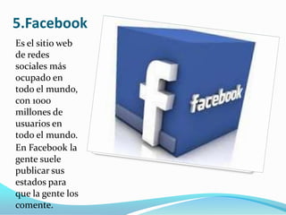 5.Facebook
Es el sitio web
de redes
sociales más
ocupado en
todo el mundo,
con 1000
millones de
usuarios en
todo el mundo.
En Facebook la
gente suele
publicar sus
estados para
que la gente los
comente.

 