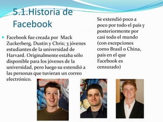 5.1.Historia de
Facebook
 Facebook fue creada por Mack

Zuckerberg, Dustin y Chris; 3 jóvenes
estudiantes de la universidad de
Harvard. Originalmente estaba sólo
disponible para los jóvenes de la
universidad, pero luego su extendió a
las personas que tuvieran un correo
electrónico.

Se extendió poco a
poco por todo el país y
posteriormente por
casi todo el mundo
(con excepciones
como Brasil o China,
país en el que
Facebook es
censurado)

 