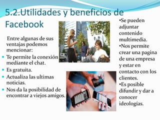 5.2.Utilidades y beneficios de
•Se pueden
Facebook
adjuntar





Entre algunas de sus
ventajas podemos
mencionar:
Te permite la conexión
mediante el chat.
Es gratuita.
Actualiza las ultimas
noticias.
Nos da la posibilidad de
encontrar a viejos amigos.

contenido
multimedia.
•Nos permite
crear una pagina
de una empresa
y estar en
contacto con los
clientes.
•Es posible
difundir y dar a
conocer
ideologías.

 