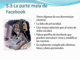 5.3.La parte mala de
Facebook






Entre algunas de sus desventajas
citamos:
La falta de privacidad.
Una mayor adicción que al resto de
redes sociales
Falsos perfiles de facebook que
pueden introducir virus y modificar
las cuentas.
Es realmente complicado eliminar
fotos y datos personales.

 