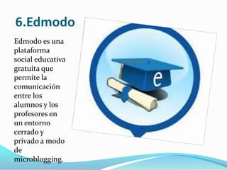 6.Edmodo
Edmodo es una
plataforma
social educativa
gratuita que
permite la
comunicación
entre los
alumnos y los
profesores en
un entorno
cerrado y
privado a modo
de
microblogging.

 