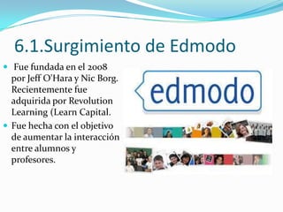 6.1.Surgimiento de Edmodo
 Fue fundada en el 2008

por Jeff O'Hara y Nic Borg.
Recientemente fue
adquirida por Revolution
Learning (Learn Capital.
 Fue hecha con el objetivo
de aumentar la interacción
entre alumnos y
profesores.

 