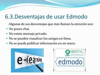 6.3.Desventajas de usar Edmodo
Algunas de sus desventajas que más llaman la atención son:
 No posee chat.
 No existe mensaje privado.
 No se pueden visualizar los amigos en linea.
 No se puede publicar información en un muro.

 