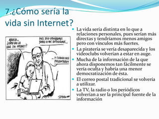7.¿Cómo sería la

vida sin Internet? La vida sería distinta en lo que a







relaciones personales, pues serían más
directas y tendríamos menos amigos
pero con vínculos más fuertes.
La piratería se vería desaparecida y los
videoclubs volverían a estar en auge.
Mucha de la información de la que
ahora disponemos tan fácilmente se
vería oculta y habría una menor
democratización de ésta.
El correo postal tradicional se volvería
a utilizar.
La TV, la radio o los periódicos
volverían a ser la principal fuente de la
información

 