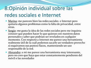 8.Opinión individual sobre las
redes sociales e Internet
 Marina: me parecen bien las redes sociales e Internet pero

quitaría algunos problemas como la falta de privacidad, entre
otras.
 Sergio: me gusta la idea de las redes sociales pero me inquieta
conocer que pueden hacer lo que quieran con nuestros datos
personales y saber que podrían ser revelados en cualquier
momento. Con respecto a Internet me parece una herramienta
realmente útil de la cuál podemos sacarle un verdadero provecho
si esquivamos sus puntos flacos, manteniendo un uso
responsable de la red.
 Alexandra: a mi me parece una herramienta muy interesante,
pero no creo que haya que estar constantemente pendiente del
móvil o las novedades

 