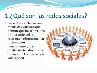 1.¿Qué son las redes sociales?
 Las redes sociales son un

medio de expresión que
permite que los individuos
de una sociedad se
relacionen e intercambien
información,
pensamientos, ideas
mediante vínculos que les
unen como la amistad o la
vida laboral.

 