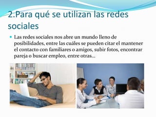 2.Para qué se utilizan las redes
sociales
 Las redes sociales nos abre un mundo lleno de

posibilidades, entre las cuáles se pueden citar el mantener
el contacto con familiares o amigos, subir fotos, encontrar
pareja o buscar empleo, entre otras…

 