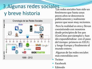3.Algunas redes sociales redes sociales han sido un
Las
fenómeno que hasta unas
y breve historia
pocos años se desconocía
públicamente y realmente
parece que sean muy recientes.
Pero la realidad es otra y llevan
coexistiendo con nosotros
desde principios de los 90s
(GeoCities por ejemplo) y han
ido expandiéndose con el paso
del tiempo: primero en EEUU,
y luego Europa y finalmente el
mundo entero.
Algunas de las redes sociales
más extendidas son:
 Twitter
 Facebook
 Edmodo

 