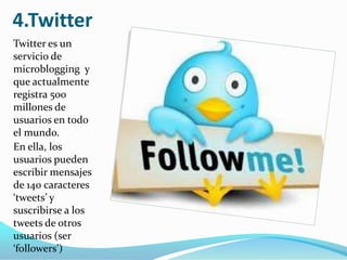 4.Twitter
Twitter es un
servicio de
microblogging y
que actualmente
registra 500
millones de
usuarios en todo
el mundo.
En ella, los
usuarios pueden
escribir mensajes
de 140 caracteres
‘tweets’ y
suscribirse a los
tweets de otros
usuarios (ser
‘followers’)

 