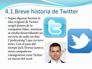 4.1.Breve historia de Twitter
 Según algunas fuentes la

idea original de Twitter
surgió dentro de la
compañía Odeo, mientras
se estaba desarrollando un
servicio de radio on-line
("podcasting") que no tuvo
éxito. Con el paso del
tiempo Jack Dorsey junto a
otros compañeros
consiguieron crear Twitter
en marzo del 2006

 