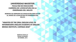 UNIVERSIDAD MAGISTER
FACULTAD DE EDUCACIÓN
CARRERA DE LICENCIATURA EN LA
ENSEÑANZA DEL INGLÉS
MEMORIA DE SEMINARIO DE GRADUACIÓN PARA OPTAR
AL GRADO DE LICENCIATURA EN ENSEÑANZA DEL
INGLÉS
“ANALYSIS OF THE ORAL ENGLISH LEVEL OF
INTERMEDIATE ENGLISH STUDENTS AT ENGLISH
BRIDGE INSTITUTE, CARTAGO 2018”
MARTHA CASTILLO
DAYAN ALVARADO
SETIEMBRE, 2018
 