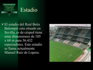 Estadio  El estadio del Real Betis Balompié esta situado en Sevilla, es de césped tiene unas dimensiones de 105 x 68 m para 56.432 espectadores. Este estadio se llama actualmente Manuel Ruiz de Lopera. 