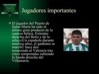 Jugadores importantes El jugador del Puerto de Santa María ha sido el último gran producto de la cantera bética. Extremo derecho del Betis y de la selección española durante muchos años, el gaditano se marchó hace dos temporada al Valencia tras cinco temporadas subiendo la banda derecha del Villamarín.  