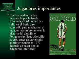 Jugadores importantes Con las medias caídas, incansable por la banda izquierda, Gordillo dejó su sello en el Betis y se convirtió para muchos en el jugador más importante en la historia del club.En el Polígono sevillano ,Gordillo se crió antes de dar el salto al primer equipo en 1977 después de pasar por las categorías inferiores.  