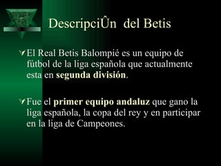 Descripción  del Betis El Real Betis Balompié es un equipo de fútbol de la liga española que actualmente esta en  segunda división . Fue el  primer equipo andaluz  que gano la liga española, la copa del rey y en participar en la liga de Campeones. 